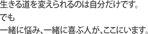 生きる道を変えられるのは自分だけです。でも一緒に悩み、一緒に喜ぶ人が、ここにいます。