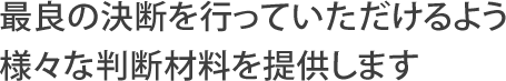 最良の決断を行っていただけるよう様々な判断材料を提供します