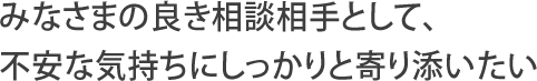 みなさまの良き相談相手として、不安な気持ちにしっかりと寄り添いたい